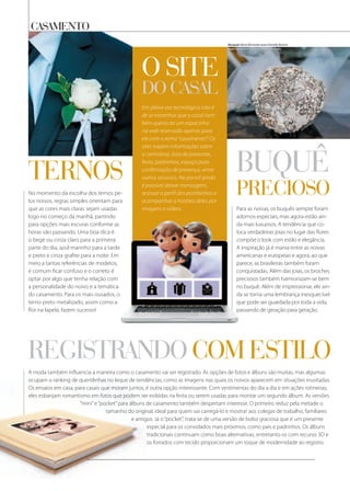 casamento
Para as noivas, os buquês sempre foram
adornos especiais, mas agora estão ain-
da mais luxuosos. A tendência que co-
loca verdadeiras joias no lugar das flores
compõe o look com estilo e elegância.
A inspiração já é mania entre as noivas
americanas e europeias e agora, ao que
parece, as brasileiras também foram
conquistadas. Além das joias, os broches
preciosos também harmonizam-se bem
no buquê. Além de impressionar, ele ain-
da se torna uma lembrança inesquecível
que pode ser guardada por toda a vida,
passando de geração para geração.
No momento da escolha dos ternos pe-
los noivos, regras simples orientam para
que as cores mais claras sejam usadas
logo no começo da manhã, partindo
para opções mais escuras conforme as
horas vão passando. Uma boa dica é
o bege ou cinza claro para a primeira
parte do dia, azul-marinho para a tarde
e preto e cinza grafite para a noite. Em
meio a tantas referências de modelos,
é comum ficar confuso e o correto é
optar por algo que tenha relação com
a personalidade do noivo e a temática
do casamento. Para os mais ousados, o
terno preto metalizado, assim como a
flor na lapela, fazem sucesso!
A moda também influencia a maneira como o casamento vai ser registrado. As opções de fotos e álbuns são muitas, mas algumas
ocupam o ranking de queridinhas no leque de tendências, como as imagens nas quais os noivos aparecem em situações inusitadas.
Os ensaios em casa, para casais que moram juntos, é outra opção interessante. Com vestimentas do dia a dia e em ações rotineiras,
eles esbanjam romantismo em fotos que podem ser exibidas na festa ou serem usadas para montar um segundo álbum. As versões
“mini”e“pocket”para álbuns de casamento também despertam interesse. O primeiro reduz pela metade o
tamanho do original, ideal para quem vai carregá-lo e mostrar aos colegas de trabalho, familiares
e amigos. Já o“pocket”, trata-se de uma versão de bolso graciosa que é um presente
especial para os convidados mais próximos, como pais e padrinhos. Os álbuns
tradicionais continuam como boas alternativas, entretanto os com recurso 3D e
os forrados com tecido proporcionam um toque de modernidade ao registro.
Em plena era tecnológica não é
de se estranhar que o casal tam-
bém queira ter um espacinho
na web reservado apenas para
ele com o tema “casamento”! Os
sites trazem informações sobre
a cerimônia, lista de presentes,
festa, padrinhos, espaço para
confirmação de presença, entre
outros recursos. No portal ainda
é possível deixar mensagens,
acessar o perfil dos pombinhos e
acompanhar a história deles por
imagens e vídeos.
o site
do casal
buQuÊ
precioso
adornos especiais, mas agora estão ain-
da mais luxuosos. A tendência que co-
loca verdadeiras joias no lugar das flores
compõe o look com estilo e elegância.
A inspiração já é mania entre as noivas
americanas e europeias e agora, ao que
parece, as brasileiras também foram
conquistadas. Além das joias, os broches
preciosos também harmonizam-se bem
no buquê. Além de impressionar, ele ain-
da se torna uma lembrança inesquecível
que pode ser guardada por toda a vida,
passando de geração para geração.
logo no começo da manhã, partindo
para opções mais escuras conforme as
horas vão passando. Uma boa dica é
o bege ou cinza claro para a primeira
parte do dia, azul-marinho para a tarde
e preto e cinza grafite para a noite. Em
meio a tantas referências de modelos,
é comum ficar confuso e o correto é
optar por algo que tenha relação com
a personalidade do noivo e a temática
do casamento. Para os mais ousados, o
terno preto metalizado, assim como a
ternos
registrando com estilo
Bouquet: Berta Bismarker para Danielle Benício
Foto: Alexandre + Cristina Lima Fotografia
 