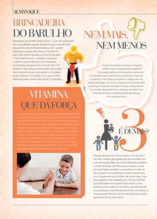vitamina
QuedÁforça
Uma pesquisa inglesa relacionou a quantidade de vitamina
D de gestantes ao nível de força dos seus filhos. O estudo foi
conduzido por cientistas da Universidade de Southampton.
Eles mediram os níveis dessa vitamina em 678 mulheres em
estágios avançados da gravidez. Depois, quando os filhos
delas completaram 4 anos, foram submetidos à avaliação
de força. A pesquisa identificou que, quanto maior o nível
de vitamina D na mãe, maior a força de aperto da crian-
ça. Para os estudiosos, é provável que esse ganho de força
estenda-se à idade adulta, reduzindo, assim, a chance de
doenças associadas à perda de massa muscular.
almanaQue
3édemais?
Brinquedos que emitem sinais sonoros - e que não apresentam
selos de qualidade capazes de garantir que o nível de ruído
esteja dentro dos limites permitidos por lei - podem
prejudicar a audição das crianças. O motivo? Al-
guns deles emitem barulho acima de 85 decibéis
– nível máximo aceito – e podem representar
o mesmo ruído emitido por uma motosserra
ou britadeira, que geram em torno de 100 e 110
decibéis. E não para por aí. Brinquedos que imitam
instrumentos musicais como guitarra e trombeta
podem alcançar 120 decibéis. Já os que simulam
telefones podem emitir ruídos de até 129 decibéis.
Pesquisa feita por um site americano, com mais de 7
mil mães, revelou que aquelas que têm três filhos são
mais estressadas. Além da correria diária para equilibrar
o tempo dedicado aos filhos, casa e marido, um dos
principais fatores atrelados a esse estresse é o fato de
elas cobrarem de si a perfeição e ficarem apreensivas
com o julgamento que recebem de outras mães. Essas
preocupações foram relatadas por 75% das mulheres
que participaram da enquete. Outro dado curioso:
quando se tem quatro ou mais filhos, segundo identifi-
cou a pesquisa, o nível de estresse tende a ser menor e a
situação parece ficar um pouco mais fácil para as mães,
que deixam de se cobrar tanto.
3
Elogios em excesso a crianças inseguras
podem trazer consequências negativas?
Para pesquisadores de instituições americanas
e holandesas que se dedicaram a pesquisar o assunto,
a resposta é “sim”. Para os estudiosos, elogiar além da
conta pode fazer com que a criança se sinta pressionada
a alcançar resultados elevados em seus comportamen-
tos e tarefas. Na opinião dos cientistas, o melhor é dar
retornos alinhados ao desempenho da criança,
sem superestimá-lo.
nemmais,
nemmenos
3édemais?
3édemais?
33
vitamina
Brinquedos que emitem sinais sonoros - e que não apresentam
selos de qualidade capazes de garantir que o nível de ruído
esteja dentro dos limites permitidos por lei - podem
prejudicar a audição das crianças. O motivo? Al-
guns deles emitem barulho acima de 85 decibéis
ou britadeira, que geram em torno de 100 e 110
decibéis. E não para por aí. Brinquedos que imitam
instrumentos musicais como guitarra e trombeta
podem alcançar 120 decibéis. Já os que simulam
telefones podem emitir ruídos de até 129 decibéis.
e holandesas que se dedicaram a pesquisar o assunto,
a resposta é “sim”. Para os estudiosos, elogiar além da
conta pode fazer com que a criança se sinta pressionada
a alcançar resultados elevados em seus comportamen-
tos e tarefas. Na opinião dos cientistas, o melhor é dar
brincadeira
dobarulho
 