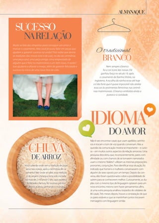 sucesso
narelação
Muito se fala das simpatias para conseguir um amor e
marcar o casamento. Mas você já ouviu falar em peças que
ajudam a garantir sucesso na união? Pois saiba que dentre
as tradições das noivas está a de usar, no dia da cerimônia,
uma peça azul, uma peça antiga, uma emprestada de
alguém que é feliz no matrimônio e um item novo. A razão?
Isso ajudaria a afastar a inveja, além de garantir felicidade e
sucesso no início de uma nova fase da vida.
narelação
Muito se fala das simpatias para conseguir um amor e
marcar o casamento. Mas você já ouviu falar em peças que
ajudam a garantir sucesso na união? Pois saiba que dentre
as tradições das noivas está a de usar, no dia da cerimônia,
uma peça azul, uma peça antiga, uma emprestada de
alguém que é feliz no matrimônio e um item novo. A razão?
Isso ajudaria a afastar a inveja, além de garantir felicidade e
Você sabe de onde vem a tradição de jogar
arroz nos noivos, após a cerimônia de ca-
samento? Até onde se sabe, essa tradição
é de origem chinesa e teria sido iniciada
há mais de 2 mil anos! O ato, que expressa
fertilidade e fartura, fez sucesso por lá e
depois acabou ganhando o mundo.
almanaQue
chuva
branco
chuva
dearroz
idiomadoamor
Nem sempre o branco
foi a cor ícone das noivas. Ele
ganhou força no século 19, após
o casamento da Rainha Vitória, na
Inglaterra. A escolha da rainha ecoa até hoje
e é tão forte que é quase impossível não atrelar
essa cor às vestimentas femininas nas cerimô-
nias matrimoniais. O branco simboliza ainda a
pureza e a castidade.
Não é raro encontrar casais que usam apelidos carinho-
sos e trocam o tom de voz quando conversam. Mas a
questão da comunicação mostra-se importante – e curio-
sa – em muitos outros aspectos da relação amorosa. Uma
pesquisa descobriu que, inconscientemente, pares com
afinidade ou com chances de se tornarem namorados
usam o mesmo“dialeto”: utilizam as mesmas preposições,
pronomes, conjunções. Para identificar essa situação, foi
indicado que homens e mulheres conversassem com
alguém do sexo oposto por um tempo. Depois da con-
versa, eles foram questionados sobre a possibilidade de
saírem para se conhecerem melhor. Curiosamente, as du-
plas com o mesmo tipo de linguagem optaram para um
novo encontro, mesmo sem haver pensamentos afins.
Já uma outra pesquisa analisou torpedos de celulares de
86 casais.Três meses depois, houve a constatação de que
os pares estáveis e que se mantinham juntos trocavam
mensagens com linguagem similar.
O tradicional
idiomaidioma
Não é raro encontrar casais que usam apelidos carinho-Não é raro encontrar casais que usam apelidos carinho-
sos e trocam o tom de voz quando conversam. Mas a
idiomaidioma
Não é raro encontrar casais que usam apelidos carinho-
idiomaidiomaidioma
 