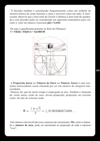 O desenho também é considerado frequentemente como um símbolo da
simetria básica do corpo humano e, para o universo como um todo. É inter-
essante observar que a área total do círculo é idêntica à área total do quadra-
do e este desenho pode ser considerado um algoritmo matemático para cal-
cular o valor do número irracional phi (=1,618).

Ou seja, o qoueficiente presente na Serie de Fibonacci:
f = Fib(8) / Fib(8-1) = 0,6180338




                                                                                  101




 A Proporção áurea ou Número de Ouro ou Número Áureo é uma con-
stante transcendente assim chamada por ser um número da categoria tran-
scendente.
 Número tal, que há muito tempo é empregada na arte. Também é chamada
de: razão áurea, razão de ouro, divina proporção, proporção em extrema
razão, divisão de extrema razão.




 Este número está envolvido com a natureza do crescimento. Phi, como é chama-
do o número de ouro, pode ser encontrado na proporção de toda a natureza
"viva".
 