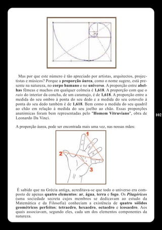 Mas por que este número é tão apreciado por artistas, arquitectos, projec-
tistas e músicos? Porque a proporção áurea, como o nome sugere, está pre-
sente na natureza, no corpo humano e no universo. A proporção entre abel-
has fêmeas e machos em qualquer colmeia é 1,618. A proporção com que o
raio do interior da concha, de um caramujo, é de 1,618. A proporção entre a
medida do seu ombro à ponta do seu dedo e a medida do seu cotovelo à
ponta do seu dedo também é de 1,618. Bem como a medida do seu quadril
ao chão em relação à medida do seu joelho ao chão. Essas proporções
anatómicas foram bem representadas pelo "Homem Vitruviano", obra de            102
Leonardo Da Vinci.

A proporção áurea, pode ser encontrada mais uma vez, nas nossas mãos:




 É sabido que na Grécia antiga, acreditava-se que todo o universo era com-
posto de apenas quatro elementos: ar, água, terra e fogo. Os Pitagóricos
(uma sociedade secreta cujos membros se dedicavam ao estudo da
Matemática e da Filosofia) conheciam a existência de quatro sólidos
geométricos perfeitos: tetraedro, hexaedro, octaedro e icosaedro. Aos
quais associavam, segundo eles, cada um dos elementos componentes da
natureza.
 