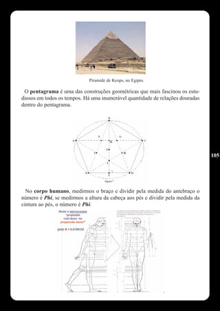 Piramide de Keops, no Egipto.

 O pentagrama é uma das construções geométricas que mais fascinou os estu-
diosos em todos os tempos. Há uma inumerável quantidade de relações douradas
dentro do pentagrama.




                                                                                105




  No corpo humano, medirmos o braço e dividir pela medida do antebraço o
número é Phi, se medirmos a altura da cabeça aos pés e dividir pela medida da
cintura ao pés, o número é Phi.
 