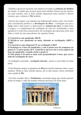 Também é possível encontrar este número em todas as colmeias de abelhas
do mundo. É sabido que existem muito mais abelhas fêmeas do que machos
em cada colmeia, mas se fizer relação equacional entre machos e fêmeas
veremos que o número é Phi também.

 Através dos tempos, este número tem influenciado muito a arte. Um rectân-
gulo considerado perfeito é o Rectângulo de Ouro - rectângulo em que a
razão entre o lado maior e o lado menor é o número de ouro. A razão entre
a largura e o comprimento do rectângulo de ouro foi considerada a mais
agradável à visão Para construirmos um rectângulo que apresente entre seus
lados a razão de ouro procedemos da seguinte forma:

1) Constrói-se um quadrado ABCD
2) Divide-se esse quadrado ao meio, obtendo os rectângulos ABEF e
CDEF
3) Constrói-se uma diagonal CF no rectângulo CDEF
4) Prolonga-se a base do quadrado e, com a ponta seca do compasso no
ponto F e a outra ponta em C constrói-se um arco até a recta suporte da
base do quadrado, criando assim o ponto G
5) Pelo ponto G levanta-se uma recta perpendicular à base, que será o
lado do rectângulo de ouro.                                                     106
 O rectângulo construído - rectângulo dourado - possui os seus lados na razão
áurea.

 O Ser Humano sempre se apropriou de Phi para realizar inúmeras obras e mon-
umentos. Desde as mais remotas épocas, até os dias actuais, temos construído
com a ajuda de Phi.

Um bom exemplo disso é Parthenom, construção grega que resistiu parcial-
mente ao tempo e onde são notadas inúmeras presenças da razão áurea.




                                                     Parthenom
 