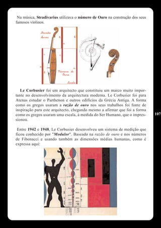 Na música, Stradivarius utilizava o número de Ouro na construção dos seus
famosos violinos.




   Le Corbusier foi um arquitecto que constituiu um marco muito impor-
tante no desenvolvimento da arquitectura moderna. Le Corbusier foi para
Atenas estudar o Parthenon e outros edifícios da Grécia Antiga. A forma
como os gregos usaram a razão de ouro nos seus trabalhos foi fonte de
inspiração para este arquitecto, chegando mesmo a afirmar que foi a forma
como os gregos usaram uma escala, à medida do Ser Humano, que o impres-      107
sionou.

 Entre 1942 e 1948, Le Corbusier desenvolveu um sistema de medição que
ficou conhecido por "Modulor". Baseado na razão de ouro e nos números
de Fibonacci e usando também as dimensões médias humanas, como é
expressa aqui:
 