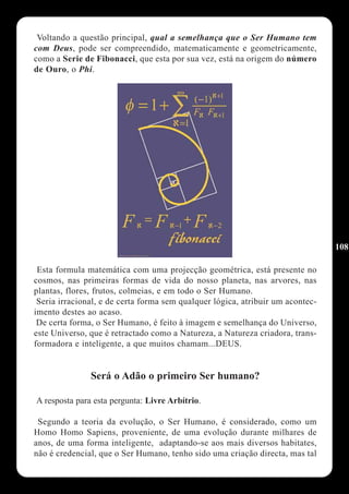 Voltando a questão principal, qual a semelhança que o Ser Humano tem
com Deus, pode ser compreendido, matematicamente e geometricamente,
como a Serie de Fibonacci, que esta por sua vez, está na origem do número
de Ouro, o Phi.




                                                                                108

 Esta formula matemática com uma projecção geométrica, está presente no
cosmos, nas primeiras formas de vida do nosso planeta, nas arvores, nas
plantas, flores, frutos, colmeias, e em todo o Ser Humano.
 Seria irracional, e de certa forma sem qualquer lógica, atribuir um acontec-
imento destes ao acaso.
 De certa forma, o Ser Humano, é feito à imagem e semelhança do Universo,
este Universo, que é retractado como a Natureza, a Natureza criadora, trans-
formadora e inteligente, a que muitos chamam...DEUS.


               Será o Adão o primeiro Ser humano?

A resposta para esta pergunta: Livre Arbítrio.

 Segundo a teoria da evolução, o Ser Humano, é considerado, como um
Homo Homo Sapiens, proveniente, de uma evolução durante milhares de
anos, de uma forma inteligente, adaptando-se aos mais diversos habitates,
não é credencial, que o Ser Humano, tenho sido uma criação directa, mas tal
 