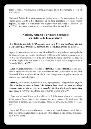 como Genêsis, rectrata, não afirma, que Deus criou directamente o Homem
e a Mulher.

 Quanto à Adão e Eva, muitos crentes e não crentes, vêem como uma forma,
literal, como sendo o Ser Humano, já na fase completa, de Homo Homo
Sapiens, ou seja, o Ser Humano tal e qual como nós, onde o "espirito" de
YHWH, teve contacto directo com os chamados Adão e Eva.


              A Bíblia, retracta o primeiro homicídio
                   da história da humanidade?

 Em Genêsis, capítulo 4, "O Homem uniu-se a Eva, sua mulher, e ela deu
à luz Caim"[...]"Depois ela também deu à luz Abel, irmão de Caim"...

 Agora iremos estudar, de uma maneira filosófica, segundo uma compilação
de dados obtidos de vários estudiosos Bíblicos, esta mítica história, que já
foi base de muita discussão, e de certa forma, bastante importante, pois é o
primeiro registo de um homicídio da história, e teve como responsável, o
Deus da Bíblia, YHWH.
                                                                                109
 Abel e Caim, fizeram oferendas a YHWH, ao qual YHWH, prepositada-
mente, mostrou-se satisfeito com as ofertas de Abel, e não com as de Caim.
Como tal, Caim sentiu-se desolado, e com isso gerou-se o primeiro caso de
ciúmes, por parte de Caim.

 YHWH, apresentou-se junto de Caim, e perguntou: "Porque estás enfure-
cido e andas de cabeça baixa? Se agisses bem, andarias com a cabeça
erguida; mas se não ages bem, o pecado estará junto à porta, como fera
agachada, a espreitar-te. Acaso conseguirás tu dominá-la?"

  Para muitos estudiosos espiritualistas da Bíblia, estes relatos, avisam-nos
sobre como Satã poderá nos atacar, ou seja, através de instintos não
amorosos e carnais, que nos poderão, provocar invejas, rancores e violên-
cia.

 Como tal, Caim, com instintos perversos, a se manifestarem em si, foi ter
com o seu irmão Abel, levou-o para um sítio, atacou o seu irmão, provocan-
do a morte deste.
 