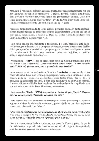 Ora, aqui é registado a primeira causa de morte, provocado directamente por um
Ser Humano, segundo o manuscrito Genêsis. Porém, muitos estudiosos,
consideram este homicídio, como sendo não propositado, ou seja, Caim não
tendo conhecimento, que poderia “tirar” a vida de Abel através de actos vio-
lentos, considera-se como um homicídio não de 1º grau.

 Quanto à responsabilidade de Deus, como o principal causador, deste aconteci-
mento, muitas pessoas ao longo dos tempos, caracterizaram Deus de não ser de
bom génio, perguntaram, o porquê, de Deus não se ter mostrado satisfeito com
Caim, ao contrario do seu irmão Abel.

 Com uma análise independente e filosófica, YHWH, preparou este acon-
tecimento, para demonstrar o que pode acontecer, se nos mostrarmos desilu-
didos por questões materialistas, que pode gerar instintos malignos, e como
tal, se não controlarmos esses instintos, estaremos sujeitos, a praticar
acções, digamos, não humanitárias.

 Prosseguindo, YHWH, foi se apresentar junto de Caim, perguntando pelo
seu irmão Abel, afirmando: "Onde está o teu irmão Abel? " Caim respon-
deu: " Não sei, porventura, sou o guarda do meu irmão?"
                                                                                  110
Aqui nota-se algo contraditório, a Deus ser Omnisciente, pois se ele tem o
poder de saber tudo, não tem lógica, perguntar onde está o irmão de Caim,
porém, pode-se considerar, propositado, para testar Caim, depois do seu
acto, que se considera maligno, e com esse teste, revelou que Caim mentiu.
 Para estudiosos da Bíblia, isto revela os frutos da prática da iniquidade, que
por sua vez, tornará os Seres Humanos, mentirosos.

 Continuando, "Então YHWH perguntou a Caim: O que fizeste? Ouço o
sangue do teu irmão clamando da terra por mim"

 Este trecho pode ter inúmeras interpretações, como por exemplo, quando
alguém é vitima de violência, é comum, querer ajuda automática, supondo
neste caso, clamando por "Deus".

 "Por isso és amaldiçoado por essa terra que abriu a boca para receber das
tuas mãos o sangue do teu irmão. Ainda que cultives terra, ela não te dará
o seu produto. Andarás errante e perdido pelo mundo."

 Neste excerto, é nos dado a conhecer, por parte de Deus, o preço da práti-
ca maliciosa, e seguindo esta linha de raciocínio, de pagamento espiritual,
uma das causas geradas por elas, será a tristeza.
 