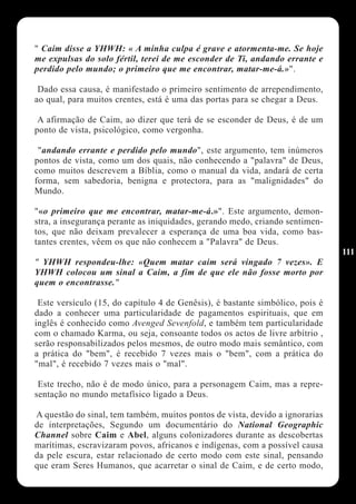 " Caim disse a YHWH: « A minha culpa é grave e atormenta-me. Se hoje
me expulsas do solo fértil, terei de me esconder de Ti, andando errante e
perdido pelo mundo; o primeiro que me encontrar, matar-me-á.»".

 Dado essa causa, é manifestado o primeiro sentimento de arrependimento,
ao qual, para muitos crentes, está é uma das portas para se chegar a Deus.

 A afirmação de Caim, ao dizer que terá de se esconder de Deus, é de um
ponto de vista, psicológico, como vergonha.

 "andando errante e perdido pelo mundo", este argumento, tem inúmeros
pontos de vista, como um dos quais, não conhecendo a "palavra" de Deus,
como muitos descrevem a Bíblia, como o manual da vida, andará de certa
forma, sem sabedoria, benigna e protectora, para as "malignidades" do
Mundo.

"«o primeiro que me encontrar, matar-me-á.»". Este argumento, demon-
stra, a insegurança perante as iniquidades, gerando medo, criando sentimen-
tos, que não deixam prevalecer a esperança de uma boa vida, como bas-
tantes crentes, vêem os que não conhecem a "Palavra" de Deus.
                                                                               111
" YHWH respondeu-lhe: «Quem matar caim será vingado 7 vezes». E
YHWH colocou um sinal a Caim, a fim de que ele não fosse morto por
quem o encontrasse."

 Este versículo (15, do capítulo 4 de Genêsis), é bastante simbólico, pois é
dado a conhecer uma particularidade de pagamentos espirituais, que em
inglês é conhecido como Avenged Sevenfold, e também tem particularidade
com o chamado Karma, ou seja, consoante todos os actos de livre arbítrio ,
serão responsabilizados pelos mesmos, de outro modo mais semântico, com
a prática do "bem", é recebido 7 vezes mais o "bem", com a prática do
"mal", é recebido 7 vezes mais o "mal".

 Este trecho, não é de modo único, para a personagem Caim, mas a repre-
sentação no mundo metafísico ligado a Deus.

A questão do sinal, tem também, muitos pontos de vista, devido a ignorarias
de interpretações, Segundo um documentário do National Geographic
Channel sobre Caim e Abel, alguns colonizadores durante as descobertas
marítimas, escravizaram povos, africanos e indígenas, com a possível causa
da pele escura, estar relacionado de certo modo com este sinal, pensando
que eram Seres Humanos, que acarretar o sinal de Caim, e de certo modo,
 
