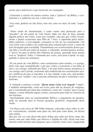 serem seres maliciosos e que mereciam ser castigados.

 Consoante o critério de muitos crentes, toda a "palavra" da Bíblia, o cris-
tianismo e o judaísmo em sim, é anti-racista.

 Este sinal, poderia ser não físico, mas sim, uma vez mais, de todo, "espiri-
tual".

  Outro modo de interpretação, é como sendo uma protecção para o
"pecador", de um ponto de vista literal, dado nos dias de hoje, quando
alguém pratica um crime, como por exemplo, uma pai que violou sexual-
mente e depois assassinou uma filha de 7 anos, é capturado pelas autori-
dades judiciais, e será julgado, consoante as leis da sua constituição. Um
caso como estes é dado a ser conhecido pela comunicação social, e como tal
será divulgado pela sociedade. Normalmente um acontecimento destes ger-
ará ódio e revolta por parte de muitos, e refutando, acontecimentos actuais,
o "povo" irá para as portas dos tribunais de justiça, querendo fazer justiça
com as "próprias" mãos, e clamando por vezes, com pena Capital, ou seja,
pedindo a morte do criminoso.

 De um ponto de vista Bíblico, estes sentimentos estão errados, e o castigo,
deste caso aqui exemplificado, o pai que violou e assassinou a sua filha, já     112
terá o seu castigo, atribuído por Deus, e de uma forma menos metafísica, o
seu castigo será a prisão, consoante está estabelecido nas constituições soci-
ais e políticas em que se encontra, e A sua vontade, é que este, seja perdoa-
do pelos seus "irmãos", isto é uma das atribuições do que é realmente o cris-
tianismo.

 E voltando a analisar o trecho: "Quem matar Caim será vingado 7 vezes",
é também transportado, como um aviso, para não ter desejos de vingança,
que é considerado por parte dos estudiosos, como um "veneno" para o nosso
sangue, e como afirmam alguns crentes, uma porta para Satã ter controlo de
nós mesmos.
 Aprofundando mais na espiritualidade Bíblica, o pagamento de pecados,
pode ser passado para as futuras gerações genéticas, imaginando deste
modo:

 Um bloco com cerca de 200 folhas brancas, colocadas umas sobre as out-
ras verticalmente, atirando uma parte de café para cima delas, irá deixar
uma nódoa,
Que por sua vez será absorvida pelas folhas que estão por baixo umas das
outras, mas por cada folha, que absorve o líquido do café, ficará com uma
mancha relativamente mais pequena, que a anterior, neste caso, imaginando
 