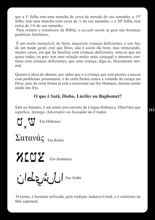 que a 1ª folha tem uma mancha de cerca de metade do seu tamanho, a 15ª
folha, tem uma mancha com cerca de ¼ do seu tamanho, e a 30ª folha, tem
cerca de 1/6 do seu tamanho.
 Para crentes e estudiosos da Bíblia, o pecado assim se gere nas heranças
genéticas familiares.

 É um muito insensível, de facto, nascerem crianças deficientes, e isto faz,
de um modo geral, crer que Deus, não é assim tão bom, mas retractando,
muitos casos, em que há famílias com crianças deficientes, nota-se que em
quase todos, os pais tem uma relação muito mais conjugal e amorosa con-
tínua com crianças deficientes, que uma criança, diga-se, fisicamente nor-
mal.

Quanto à ideia de abortar, por saber que o a criança que está prestes a nascer
com problemas prematuros, é de certa forma contra a vontade da crença em
Deus, pois de certa forma já está a assassinar um Ser Humano, mesmo sendo
ainda um feto.

           O que é Satã, Diabo, Lúcifer ou Baphomet?

Satã ou Satanás, é um nome proveniente da Língua Hebraica, (Shai'tan) que
                                                                                 113
significa, Inimigo, Adversário ou Acusador do Criador.

               Em Hebraico



                    Em Koiné



                     Em Aramaico



                               Em Arábe



O termo, é bastante utilizado, pela tradição Judaico-Cristã, e é sinónimo do
Mal espiritual.
 