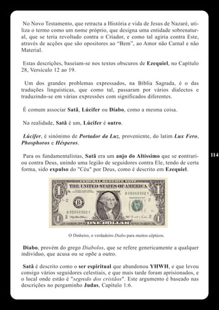 No Novo Testamento, que retracta a História e vida de Jesus de Nazaré, uti-
liza o termo como um nome próprio, que designa uma entidade sobrenatur-
al, que se teria revoltado contra o Criador, e como tal agiria contra Este,
através de acções que são opositores ao “Bem”, ao Amor não Carnal e não
Material.

 Estas descrições, baseiam-se nos textos obscuros de Ezequiel, no Capítulo
28, Versículo 12 ao 19.

  Um dos grandes problemas expressados, na Bíblia Sagrada, é o das
traduções linguísticas, que como tal, passaram por vários dialectos e
traduzindo-se em várias expressões com significados diferentes.

É comum associar Satã, Lúcifer ou Diabo, como a mesma coisa.

Na realidade, Satã é um, Lúcifer é outro.

 Lúcifer, é sinónimo de Portador da Luz, proveniente, do latim Lux Fero,
Phosphoros e Hésperos.

 Para os fundamentalistas, Satã era um anjo do Altíssimo que se contrari-      114
ou contra Deus, unindo uma legião de seguidores contra Ele, tendo de certa
forma, sido expulso do "Céu" por Deus, como é descrito em Ezequiel.




                    O Dinheiro, o verdadeiro Diabo para muitos cépticos.

 Diabo, provém do grego Diabolos, que se refere genericamente a qualquer
indivíduo, que acusa ou se opõe a outro.

 Satã é descrito como o ser espiritual que abandonou YHWH, e que levou
consigo vários seguidores celestiais, e que mais tarde foram aprisionados, e
o local onde estão é "segredo dos cristãos". Este argumento é baseado nas
descrições no pergaminho Judas, Capítulo 1:6.
 