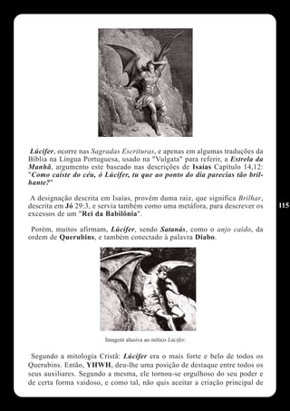 Lúcifer, ocorre nas Sagradas Escrituras, e apenas em algumas traduções da
Bíblia na Língua Portuguesa, usado na "Vulgata" para referir, a Estrela da
Manhã, argumento este baseado nas descrições de Isaías Capítulo 14,12:
"Como caíste do céu, ó Lúcifer, tu que ao ponto do dia parecias tão bril-
hante?"

 A designação descrita em Isaías, provém duma raiz, que significa Brilhar,
descrita em Jó 29:3, e servia também como uma metáfora, para descrever os     115
excessos de um "Rei da Babilônia".

 Porém, muitos afirmam, Lúcifer, sendo Satanás, como o anjo caído, da
ordem de Querubins, e também conectado à palavra Diabo.




                        Imagem alusiva ao mítico Lúcifer.

 Segundo a mitologia Cristã: Lúcifer era o mais forte e belo de todos os
Querubins. Então, YHWH, deu-lhe uma posição de destaque entre todos os
seus auxiliares. Segundo a mesma, ele tornou-se orgulhoso do seu poder e
de certa forma vaidoso, e como tal, não quis aceitar a criação principal de
 