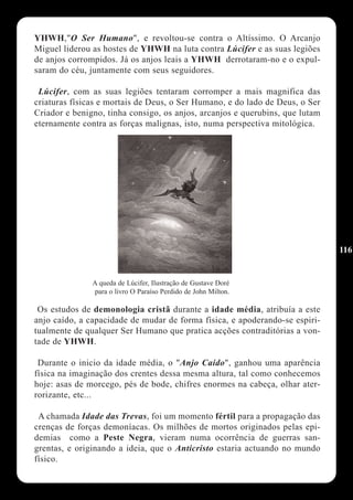 YHWH,"O Ser Humano", e revoltou-se contra o Altíssimo. O Arcanjo
Miguel liderou as hostes de YHWH na luta contra Lúcifer e as suas legiões
de anjos corrompidos. Já os anjos leais a YHWH derrotaram-no e o expul-
saram do céu, juntamente com seus seguidores.

 Lúcifer, com as suas legiões tentaram corromper a mais magnifica das
criaturas físicas e mortais de Deus, o Ser Humano, e do lado de Deus, o Ser
Criador e benigno, tinha consigo, os anjos, arcanjos e querubins, que lutam
eternamente contra as forças malignas, isto, numa perspectiva mitológica.




                                                                              116


               A queda de Lúcifer, Ilustração de Gustave Doré
               para o livro O Paraíso Perdido de John Milton.

 Os estudos de demonologia cristã durante a idade média, atribuía a este
anjo caído, a capacidade de mudar de forma física, e apoderando-se espiri-
tualmente de qualquer Ser Humano que pratica acções contraditórias a von-
tade de YHWH.

 Durante o inicio da idade média, o "Anjo Caído", ganhou uma aparência
física na imaginação dos crentes dessa mesma altura, tal como conhecemos
hoje: asas de morcego, pés de bode, chifres enormes na cabeça, olhar ater-
rorizante, etc...

 A chamada Idade das Trevas, foi um momento fértil para a propagação das
crenças de forças demoníacas. Os milhões de mortos originados pelas epi-
demias como a Peste Negra, vieram numa ocorrência de guerras san-
grentas, e originando a ideia, que o Anticristo estaria actuando no mundo
físico.
 