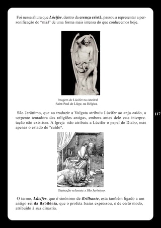 Foi nessa altura que Lúcifer, dentro da crença cristã, passou a representar a per-
sonificação do “mal” de uma forma mais intensa do que conhecemos hoje.




                          Imagem de Lúcifer na catedral
                         Saint-Paul de Liège, na Bélgica.

 São Jerônimo, que ao traduzir a Vulgata atribuiu Lúcifer ao anjo caído, a            117
serpente tentadora das religiões antigas, embora antes dele esta interpre-
tação não existisse. A Igreja não atribuiu a Lúcifer o papel de Diabo, mas
apenas o estado de "caído".




                           Ilustração referente a São Jerónimo.

 O termo, Lúcifer, que é sinónimo de Brilhante, esta também ligado a um
antigo rei da Babilônia, que o profeta Isaías expressou, e de certo modo,
atribuido à sua dinastia.
 