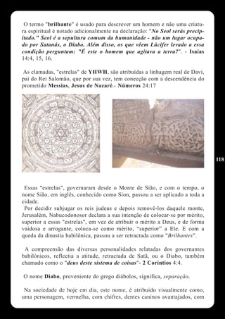 O termo "brilhante" é usado para descrever um homem e não uma criatu-
ra espiritual é notado adicionalmente na declaração: "No Seol serás precip-
itado." Seol é a sepultura comum da humanidade - não um lugar ocupa-
do por Satanás, o Diabo. Além disso, os que vêem Lúcifer levado a essa
condição perguntam: "É este o homem que agitava a terra?". - Isaías
14:4, 15, 16.

As clamadas, "estrelas" de YHWH, são atribuídas a linhagem real de Davi,
pai do Rei Salomão, que por sua vez, tem conecção com a descendência do
prometido Messias, Jesus de Nazaré.- Números 24:17




                                                                              118




 Essas "estrelas", governaram desde o Monte de Sião, e com o tempo, o
nome Sião, em inglês, conhecido como Sion, passou a ser aplicado a toda a
cidade.
 Por decidir subjugar os reis judeus e depois removê-los daquele monte,
Jerusalém, Nabucodonosor declara a sua intenção de colocar-se por mérito,
superior a essas "estrelas", em vez de atribuir o mérito a Deus, e de forma
vaidosa e arrogante, coloca-se como mérito, “superior” a Ele. E com a
queda da dinastia babilônica, passou a ser retractada como "Brilhantes".

 A compreensão das diversas personalidades relatadas dos governantes
babilónicos, reflectia a atitude, retractada de Satã, ou o Diabo, também
chamado como o "deus deste sistema de coisas"- 2 Coríntios 4:4.

O nome Diabo, proveniente do grego diábolos, significa, separação.

 Na sociedade de hoje em dia, este nome, é atribuido visualmente como,
uma personagem, vermelha, com chifres, dentes caninos avantajados, com
 