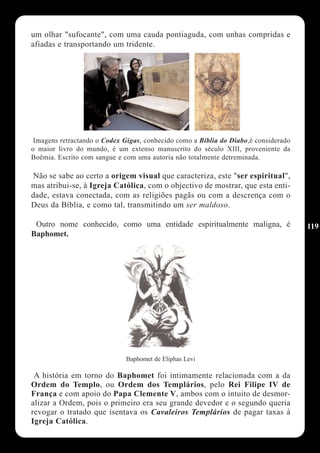 um olhar "sufocante", com uma cauda pontiaguda, com unhas compridas e
afiadas e transportando um tridente.




 Imagens retractando o Codex Gigas, conhecido como a Bíblia do Diabo,é considerado
o maior livro do mundo, é um extenso manuscrito do século XIII, proveniente da
Boêmia. Escrito com sangue e com uma autoria não totalmente detreminada.

 Não se sabe ao certo a origem visual que caracteriza, este "ser espiritual",
mas atribui-se, à Igreja Católica, com o objectivo de mostrar, que esta enti-
dade, estava conectada, com as religiões pagãs ou com a descrença com o
Deus da Bíblia, e como tal, transmitindo um ser maldoso.

 Outro nome conhecido, como uma entidade espiritualmente maligna, é                  119
Baphomet.




                              Baphomet de Eliphas Levi

 A história em torno do Baphomet foi intimamente relacionada com a da
Ordem do Templo, ou Ordem dos Templários, pelo Rei Filipe IV de
França e com apoio do Papa Clemente V, ambos com o intuito de desmor-
alizar a Ordem, pois o primeiro era seu grande devedor e o segundo queria
revogar o tratado que isentava os Cavaleiros Templários de pagar taxas à
Igreja Católica.
 