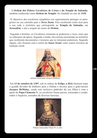 A Ordem dos Pobres Cavaleiros de Cristo e do Templo de Salomão,
também conhecida como Ordem do Templo, foi fundada no ano de 1118.

 O objectivo dos cavaleiros templários era supostamente proteger os pere-
grinos no seu caminho para a Terra Santa. Eles receberam como área para
a sua sede o território que corresponde ao Templo de Salomão, em
Jerusalém, e daí a origem do nome da Ordem.

 Segundo a história, os Cavaleiros tornaram-se poderosos e ricos, mais que
os soberanos da época. Segundo a lenda, eles teriam encontrado no território
que receberam documentos e tesouros que os tornaram poderosos. Segundo
alguns, eles ficaram com a tutela do Santo Graal, entre outros tesouros da
tradição cristã.




                                                                               120


                    pintura retractando Jacques DeMolay

 Em 13 de outubro de 1307, sob as ordens de Felipe, o Belo (homem torpe
e grande devedor de dinheiro para a Ordem e favores para o grão-mestre
Jacques DeMolay, sendo este inclusive padrinho do seu filho) e com o
apoio do Papa Clemente V, os cavaleiros foram presos, torturados e conde-
nados à fogueira, acusados de diversas heresias.




                      Pintura retractando Filipe IV- Le Bel.
 