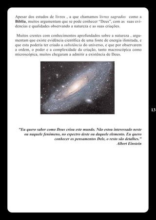 Apesar dos estudos de livros , a que chamamos livros sagrados como a
Bíblia, muitos argumentam que se pode conhecer “Deus”, com as suas evi-
dencias e qualidades observando a natureza e as suas criações.

 Muitos crentes com conhecimentos aprofundados sobre a natureza , argu-
mentam que existe evidência científica de uma fonte de energia ilimitada, e
que esta poderia ter criado a substância do universo, e que por observarem
a ordem, o poder e a complexidade da criação, tanto macroscópica como
microscópica, muitos chegaram a admitir a existência de Deus.




                                                                              13



 "Eu quero saber como Deus criou este mundo. Não estou interessado neste
   ou naquele fenómeno, no espectro deste ou daquele elemento. Eu quero
                    conhecer os pensamentos Dele, o resto são detalhes."
                                                         Albert Einstein
 