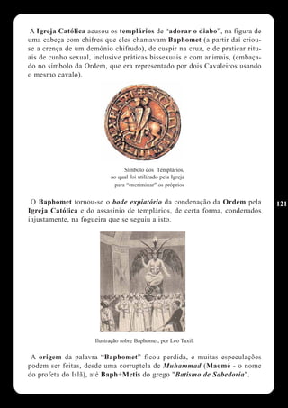 A Igreja Católica acusou os templários de “adorar o diabo”, na figura de
uma cabeça com chifres que eles chamavam Baphomet (a partir daí criou-
se a crença de um demónio chifrudo), de cuspir na cruz, e de praticar ritu-
ais de cunho sexual, inclusive práticas bissexuais e com animais, (embaça-
do no símbolo da Ordem, que era representado por dois Cavaleiros usando
o mesmo cavalo).




                                Símbolo dos Templários,
                           ao qual foi utilizado pela Igreja
                            para “encriminar” os próprios


 O Baphomet tornou-se o bode expiatório da condenação da Ordem pela           121
Igreja Católica e do assasínio de templários, de certa forma, condenados
injustamente, na fogueira que se seguiu a isto.




                     Ilustração sobre Baphomet, por Leo Taxil.

 A origem da palavra “Baphomet” ficou perdida, e muitas especulações
podem ser feitas, desde uma corruptela de Muhammad (Maomé - o nome
do profeta do Islã), até Baph+Metis do grego "Batismo de Sabedoria".
 