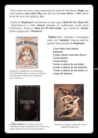Outra teoria nos leva a uma composição do nome de três deuses: Baph, que
seria ligado ao deus Baal; Pho, que derivaria do deus Moloc; e Met, advin-
do de um deus dos egípcios, Set.

A palavra "Baphomet" em hebraico é como segue: Beth-Pe-Vav-Mem-Taf.
 Aplicando-se a cifra Atbash (método de codificação usado pelos
Cabalistas), obtém-se Shin-Vav-Pe-Yod-Aleph, que soletra-se Sophia,
palavra grega para "sabedoria".

                                            Eliphas Levi , ilustrador e investigador
                                           sobre, esta "entidade", listou as mais fre-
                                           quentes representações do Baphomet:

                                                 1.um ídolo com cabeça
                                                 humana;
                                                 2.uma cabeça com duas faces;
                                                 3.com barba;
                                                 4.sem barba;
                                                 5.com a cabeça de um bode;
                                                 6.com a cabeça de um homem;
                                                                                           122
Ilustração de Baphomet, novamente por            7.com a cabeça de um bode e o
Leo Taxil,numa altura, em que se começou         corpo de homem;
a caracterizar a Maçonaria, de praticar
Actos Satânicos.




A Bíblia Satânica, de LaVey, um livro             O Inferno de Dante, pintura do artista
considerado como o manual do Neo-Satanismo,              Adolphe Bouguereau.
porém sendo um livro de carisma céptico.
 