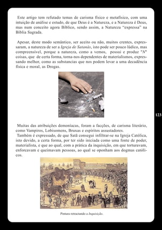 Este artigo tem refutado temas de carisma físico e metafísico, com uma
intuição de análise e estudo, de que Deus é a Natureza, e a Natureza é Deus,
mas num conceito agora Bíblico, sendo assim, a Natureza “expressa” na
Bíblia Sagrada.

 Apesar, deste modo semântico, ser aceito ou não, muitos crentes, expres-
saram, a natureza de ser a Igreja de Satanás, isto pode ser pouco lúdico, mas
compreensível, porque a natureza, como a vemos, possui e produz "N"
coisas, que de certa forma, torna-nos dependentes de materialismos, expres-
sando melhor, como as substancias que nos podem levar a uma decadência
física e moral, as Drogas.




                                                                                123

 Muitas das atribuições demoníacas, foram a facções, de carisma literário,
como Vampiros, Lobisomens, Bruxas e espíritos assustadores.
 Também é expressado, de que Satã consegui infiltrar-se na Igreja Católica,
isto devido, a certa forma, por ter sido iniciada como uma fonte de poder,
materialista, e que ao qual, com a prática da inquisição, em que torturavam,
enforcavam e queimavam pessoas, ao qual se oponham aos dogmas católi-
cos.




                          Pintura retractando a Inquisição.
 