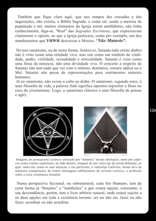 Também que fique claro aqui, que nos tempos das cruzadas e das
inquisições, não existia, a Bíblia Sagrada, e como tal, sendo a maioria da
população e até, muitos elementos da Igreja serem analfabetos, não tinha
conhecimento, diga-se, "Real" das Sagradas Escrituras, que expressavam
claramente o oposto, ao que a Igreja praticava, como por exemplo, um dos
mandamentos que YHWH descreveu a Moises: "Não Matarás".

 No neo-satanismo, ou de outra forma, Satânicos, Satanás (não existe diabo)
não é visto como uma entidade viva, mas sim como um símbolo de vitali-
dade, poder, virilidade, sexualidade e sensualidade. Satanás é visto como
uma força da natureza, não uma divindade viva. O conceito a respeito de
Satanás não tem nada que ver com o inferno, demónios, tortura sádica ou o
Mal. Satanás não passa de representações para sentimentos naturais
humanos.
 Já no satanismo, não existe o culto ao diabo. O satanismo, segundo estes, é
uma filosofia de vida, a palavra Satã significa opositor (opositor a Deus no
caso do cristianismo. Logo, o satanismo clássico é uma filosofia de pensar
e agir).


                                                                                               124




 Imagem, do pentagrama satânico utilizado por “amantes” destas idiologias, tanto por cépti-
cos como crentes espirituais, no lado direito, imagem de um videoclip da artista Rihanna, ao
qual, tanto ela, como as suas músicas, e em particular, o videoclip Umbrella, foram alvo de
inúmeras conspirações de conter mensagens subliminares de carisma satânico, e profecias
sobre a crise económica mundial.

 Numa perspectiva ficcional, ou sobrenatural, cada Ser Humano, tem de
certa forma já “benções” e “maldições” a que estará sujeito, consoante, a
sua descendência, porém, tem o livre arbítrio natural, onde estará sujeito a
só duas opções em toda a existência terrena: ser ou não ser, fazer ou não
fazer, acreditar ou não acreditar.
 