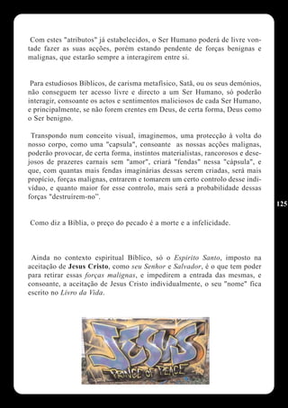Com estes "atributos" já estabelecidos, o Ser Humano poderá de livre von-
tade fazer as suas acções, porém estando pendente de forças benignas e
malignas, que estarão sempre a interagirem entre si.


 Para estudiosos Bíblicos, de carisma metafísico, Satã, ou os seus demónios,
não conseguem ter acesso livre e directo a um Ser Humano, só poderão
interagir, consoante os actos e sentimentos maliciosos de cada Ser Humano,
e principalmente, se não forem crentes em Deus, de certa forma, Deus como
o Ser benigno.

 Transpondo num conceito visual, imaginemos, uma protecção à volta do
nosso corpo, como uma "capsula", consoante as nossas acções malignas,
poderão provocar, de certa forma, instintos materialistas, rancorosos e dese-
josos de prazeres carnais sem "amor", criará "fendas" nessa "cápsula", e
que, com quantas mais fendas imaginárias dessas serem criadas, será mais
propício, forças malignas, entrarem e tomarem um certo controlo desse indi-
víduo, e quanto maior for esse controlo, mais será a probabilidade dessas
forças "destruírem-no”.
                                                                                125

Como diz a Bíblia, o preço do pecado é a morte e a infelicidade.



 Ainda no contexto espiritual Bíblico, só o Espirito Santo, imposto na
aceitação de Jesus Cristo, como seu Senhor e Salvador, é o que tem poder
para retirar essas forças malignas, e impedirem a entrada das mesmas, e
consoante, a aceitação de Jesus Cristo individualmente, o seu "nome" fica
escrito no Livro da Vida.
 