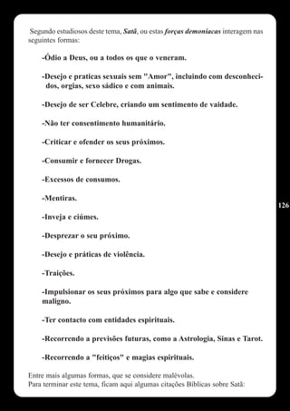 Segundo estudiosos deste tema, Satã, ou estas forças demoníacas interagem nas
seguintes formas:

    -Ódio a Deus, ou a todos os que o veneram.

    -Desejo e praticas sexuais sem "Amor", incluindo com desconheci-
     dos, orgias, sexo sádico e com animais.

    -Desejo de ser Celebre, criando um sentimento de vaidade.

    -Não ter consentimento humanitário.

    -Criticar e ofender os seus próximos.

    -Consumir e fornecer Drogas.

    -Excessos de consumos.

    -Mentiras.
                                                                                 126
    -Inveja e ciúmes.

    -Desprezar o seu próximo.

    -Desejo e práticas de violência.

    -Traições.

    -Impulsionar os seus próximos para algo que sabe e considere
    maligno.

    -Ter contacto com entidades espirituais.

    -Recorrendo a previsões futuras, como a Astrologia, Sinas e Tarot.

    -Recorrendo a "feitiços" e magias espirituais.

Entre mais algumas formas, que se considere malévolas.
Para terminar este tema, ficam aqui algumas citações Bíblicas sobre Satã:
 