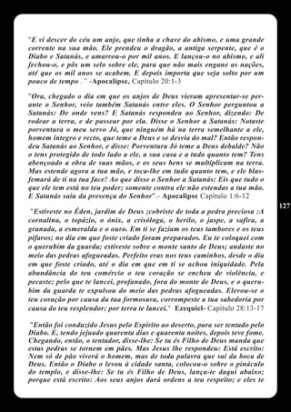 "E vi descer do céu um anjo, que tinha a chave do abismo, e uma grande
corrente na sua mão. Ele prendeu o dragão, a antiga serpente, que é o
Diabo e Satanás, e amarrou-o por mil anos. E lançou-o no abismo, e ali
fechou-o, e pôs um selo sobre ele, para que não mais engane as nações,
até que os mil anos se acabem. E depois importa que seja solto por um
pouco de tempo .” -Apocalipse, Capítulo 20:1-3

"Ora, chegado o dia em que os anjos de Deus vieram apresentar-se per-
ante o Senhor, veio também Satanás entre eles. O Senhor perguntou a
Satanás: De onde vens? E Satanás respondeu ao Senhor, dizendo: De
rodear a terra, e de passear por ela. Disse o Senhor a Satanás: Notaste
porventura o meu servo Jó, que ninguém há na terra semelhante a ele,
homem íntegro e recto, que teme a Deus e se desvia do mal? Então respon-
deu Satanás ao Senhor, e disse: Porventura Jó teme a Deus debalde? Não
o tens protegido de todo lado a ele, a sua casa e a tudo quanto tem? Tens
abençoado a obra de suas mãos, e os seus bens se multiplicam na terra.
Mas estende agora a tua mão, e toca-lhe em tudo quanto tem, e ele blas-
femará de ti na tua face! Ao que disse o Senhor a Satanás: Eis que tudo o
que ele tem está no teu poder; somente contra ele não estendas a tua mão.
E Satanás saiu da presença do Senhor".- Apocalipse Capítulo 1:6-12
                                                                              127
 "Estiveste no Éden, jardim de Deus ;cobriste de toda a pedra preciosa :A
cornalina, o topázio, o ónix, a crisóloga, o berilo, o jaspe, a safira, a
granada, a esmeralda e o ouro. Em ti se faziam os teus tambores e os teus
pífaros; no dia em que foste criado foram preparados. Eu te coloquei com
o querubim da guarda; estiveste sobre o monte santo de Deus; andaste no
meio das pedras afogueadas. Perfeito eras nos teus caminhos, desde o dia
em que foste criado, até o dia em que em ti se achou iniquidade. Pela
abundância do teu comércio o teu coração se encheu de violência, e
pecaste; pelo que te lancei, profanado, fora do monte de Deus, e o queru-
bim da guarda te expulsou do meio das pedras afogueadas. Elevou-se o
teu coração por causa da tua formosura, corrompeste a tua sabedoria por
causa do teu resplendor; por terra te lancei." Ezequiel- Capítulo 28:13-17

 "Então foi conduzido Jesus pelo Espírito ao deserto, para ser tentado pelo
Diabo. E, tendo jejuado quarenta dias e quarenta noites, depois teve fome.
Chegando, então, o tentador, disse-lhe: Se tu és Filho de Deus manda que
estas pedras se tornem em pães. Mas Jesus lhe respondeu: Está escrito:
Nem só de pão viverá o homem, mas de toda palavra que sai da boca de
Deus. Então o Diabo o levou à cidade santa, colocou-o sobre o pináculo
do templo, e disse-lhe: Se tu és Filho de Deus, lança-te daqui abaixo;
porque está escrito: Aos seus anjos dará ordens a teu respeito; e eles te
 