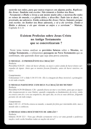 susterão nas mãos, para que nunca tropeces em alguma pedra. Replicou-
lhe Jesus: Também está escrito: Não tentarás o Senhor teu Deus.
 Novamente o Diabo o levou a um monte muito alto; e mostrou-lhe todos
os reinos do mundo, e a glória deles; e disse-lhe: Tudo isto te darei, se,
prostrado, me adorares. Então ordenou-lhe Jesus: Vai-te, Satanás; porque
está escrito: Ao Senhor teu Deus adorarás, e só a ele servirás. Então o
Diabo o deixou; e eis que vieram os anjos e o serviram.” - Mateus,
Capítulo 4:1-11


             Existem Profecias sobre Jesus Cristo
                    no Antigo Testamento
                    que se concretizaram ?

 Neste tema iremos analisar as previsões futuras sobre o Messias, no
Antigo Testamento, e refutaremos passagens no Novo Testamento que as
confirmam, não querendo dizer que seja uma prova concreta.

O MESSIAS - O PRIMOGÊNITO DA CRIAÇÃO?
Profecia:
                                                                                          128
Provérbio 8:24-25 - Antes de haver abismo, eu nasci e antes ainda de haver fontes car-
regadas de águas. Antes que os montes fossem firmados, antes de haver outeiros, eu
nasci.

Cumprimento:
Colossenses 1:15 e João 1:14-15 3:16 - Ele é a imagem do Deus invisível, o primogéni-
to de toda criação.

O MESSIAS PARTICIPOU COM DEUS NA CRIAÇÃO DO MUNDO?
Profecia:
Provérbio 8:29-30 Gênesis 1:26 - quando fixava ao mar o seu limite, para que as águas
não traspassassem os seus limites; quando compunha os fundamentos da terra; então
eu estava com ele e era seu arquitecto, dia após dia, eu era as suas delícias, folgando
perante ele em todo tempo.

Cumprimento:
João 1:10 1:3 - O Verbo estava no mundo, o mundo foi feito por intermédio dele, mas o
mundo não o conheceu.

O MESSIAS SERIA DESCENDENTE DE ABRAÃO ?
Profecia:
Gênesis 18:18 12:3 - Visto que Abraão certamente virá a ser uma grande e poderosa
nação e nele serão benditas todas as nações da terra?
 