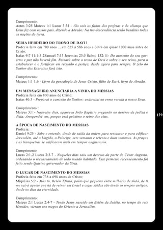 Cumprimento:
Actos 3:25 Mateus 1:1 Lucas 3:34 - Vós sois os filhos dos profetas e da aliança que
Deus fez com vossos pais, dizendo a Abraão: Na tua descendência serão benditas todas
as nações da terra.

SERIA HERDEIRO DO TRONO DE DAVI?
Profecia feita em 700 anos ... em 625 à 586 anos e outra em quase 1000 anos antes de
Cristo:
Isaías 9:7 11:1-5 2Samuel 7:13 Jeremias 23:5 Salmo 132:11- Do aumento do seu gov-
erno e paz não haverá fim. Reinará sobre o trono de Davi e sobre o seu reino, para o
estabelecer e o fortificar em rectidão e justiça, desde agora para sempre. O zelo do
Senhor dos Exércitos fará isto.

Cumprimento:
Mateus 1:1 1:6 - Livro da genealogia de Jesus Cristo, filho de Davi, livro de Abraão.

UM MENSAGEIRO ANUNCIARIA A VINDA DO MESSIAS
Profecia feita em 800 anos de Cristo:
Isaías 40:3 - Preparai o caminho do Senhor; endireitai no ermo vereda a nosso Deus.

Cumprimento :
Mateus 3:1 - Naqueles dias, apareceu João Baptista pregando no deserto da judéia e
dizia: Arrependei-vos, porque está próximo o reino dos céus.                             129

A ÉPOCA DE NASCIMENTO DO MESSIAS
Profecia:
Daniel 9:25 - Sabe e entende: desde de saída da ordem para restaurar e para edificar
Jerusalém, até o Ungido, o Príncipe, sete semanas e setenta e duas semanas. As praças
e as tranqueiras se edificaram mais em tempos angustiosos.

Cumprimento
Lucas 2:1-2 Lucas 2:3-7 - Naqueles dias saiu um decreto da parte de César Augusto,
ordenando o recenseamento de todo mundo habitado. Este primeiro recenseamento foi
feito sendo Quirino governador da Síria.

O LUGAR DE NASCIMENTO DO MESSIAS
Profecia feita em 738 a 698 antes de Cristo:
Miquéias 5:2 - Mas tu, Belém Efrata, posto que pequena entre milhares de Judá, de ti
me sairá aquele que há de reinar em Israel e cujas saídas são desde os tempos antigos,
desde os dias da eternidade.

Cumprimento:
Mateus 2:1 Lucas 2:4-7 - Tendo Jesus nascido em Belém da Judéia, no tempo do reis
Herodes, vieram uns magos do Oriente a Jerusalém.
 