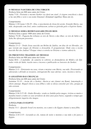 O MESSIAS NASCERIA DE UMA VIRGEM
Profecia feita em 800 anos antes de Cristo:
Isaías 7:14 - Portanto o mesmo Senhor vos dará um sinal: A virgem conceberá e dará
a luz um filho e será o seu nome Emanuel. (Emanuel significa: Deus em si).

Cumprimento:
Mateus 1:18 Lucas 1:26-35 - Ora, o nascimento de Jesus foi assim: Estando Maria, sua
mãe, desposada com José, antes coabitassem, achou-se grávida pelo o Espírito Santo.

O MESSIAS SERIA HOMENAGEADO PELOS REIS
Profecia feita a quase 1000 anos antes de Cristo:
Salmos 72:10 - Paguem-lhe tributos os reis de Tarsis e das ilhas; os reis de Sabá e de
Seba lhe ofereçam presentes.

Cumprimento :
Mateus 2:1-2 - Tendo Jesus nascido em Belém da Judéia, em dias do rei Herodes, eis
que vieram uns magos do Oriente a Jerusalém. E perguntaram: Onde esta o recém
nascido Rei dos Judeus? Porque vimos a estrela no Oriente e viemos adorá-lo.

OS PRESENTES TRAZIDOS AO MESSIAS
Profecia feita em 800 anos antes de Cristo:
Isaías 60:6 - A multidão de camelos te cobrirá, os dromedários de Midiã e de Efá:
todos virão de Sabá; trarão ouro e incenso e publicarão os louvores do Senhor.
                                                                                         130
Cumprimento :
Mateus 2:11 - Entretanto na casa, viram o menino com Maria, sua mãe. Prostrando-se
adoraram e abrindo os tesouros, entregaram-lhe suas ofertas: ouro, incenso e mirra.

O ASSASÍNIO DAS CRIANÇAS
Profecia feita em 600 anos antes de Cristo:
Jeremias 31:15 - Assim diz o Senhor: Ouviu-se um clamor em Ramá, lamentação e
choro amargo: Raquel chora a seus filhos e não se deixa consolar por eles, porque já
não existem.

Cumprimento:
Mateus 2:16 2:17-18 - Então Herodes, vendo-se iludido pelos magos, irritou-se muito e
mandou matar a todos os seus arredores de dois anos para baixo, segundo o tempo que
diligentemente inquiria dos magos.

A FUGA PARA O EGIPTO
Profecia:
Oseias 11:1 - Quando Israel era menino, eu o amei e do Egipto chamei a meu filho.

Cumprimento:
Mateus 2:14 2:15 - Levando-se ele, tomou de noite o menino e sua mãe e foi para o
Egipto.
 