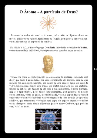 O Átomo - A partícula de Deus?




 Estamos rodeados de matéria, à nossa volta existem objectos duros ou
moles, elásticos ou rígidos, resistentes ou frágeis, com cores e sabores difer-
entes, são muitos os aspectos da matéria.

 No século V a.C., o filósofo grego Demócrio introduziu o conceito do átomo,
como uma unidade indivisível, e que por sua vez, constitui todas as coisas.




                                                                                  14

 Tendo em conta o conhecimento da existência da matéria, escusado será
dizer que tudo é constituído por uma compilação de átomos, seja de que
matéria for, como por exemplo, um tronco de uma arvore, água, um copo de
vidro, um plástico, papel, uma maçã, um metal, uma formiga, um elefante,
um fio de cabelo, um pedaço de um osso e mais espantoso, o nosso Cérbero,
que é o responsável, pelo nosso funcionamento, que controla os nossos
cinco sentidos, como os quais, a sensibilidade, visão, a capacidade de sentir
e reconhecer cheiros e sabores e a compreensão de sons através do aparelho
auditivo, que transforma vibrações que capta no espaço presente e traduz
essas vibrações como sinais eléctricos para o nosso Cérbero, que por sua
vez, "cria" os sons.
 