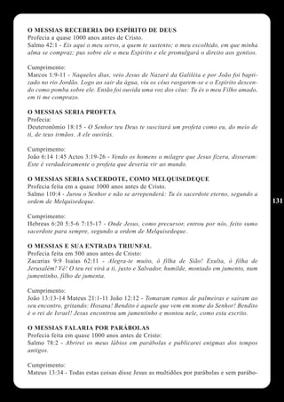 O MESSIAS RECEBERIA DO ESPÍRITO DE DEUS
Profecia a quase 1000 anos antes de Cristo.
Salmo 42:1 - Eis aqui o meu servo, a quem te sustento; o meu escolhido, em que minha
alma se compraz; pus sobre ele o meu Espírito e ele promulgará o direito aos gentios.

Cumprimento:
Marcos 1:9-11 - Naqueles dias, veio Jesus de Nazaré da Galiléia e por João foi bapti-
zado no rio Jordão. Logo ao sair da água, viu os céus rasgarem-se e o Espírito descen-
do como pomba sobre ele. Então foi ouvida uma voz dos céus: Tu és o meu Filho amado,
em ti me comprazo.

O MESSIAS SERIA PROFETA
Profecia:
Deuteronômio 18:15 - O Senhor teu Deus te suscitará um profeta como eu, do meio de
ti, de teus irmãos. A ele ouvirás.

Cumprimento:
João 6:14 1:45 Actos 3:19-26 - Vendo os homens o milagre que Jesus fizera, disseram:
Este é verdadeiramente o profeta que deveria vir ao mundo.

O MESSIAS SERIA SACERDOTE, COMO MELQUISEDEQUE
Profecia feita em a quase 1000 anos antes de Cristo.
Salmo 110:4 - Jurou o Senhor e não se arrependerá: Tu és sacerdote eterno, segundo a
ordem de Melquisedeque.                                                                  131

Cumprimento:
Hebreus 6:20 5:5-6 7:15-17 - Onde Jesus, como precursor, entrou por nós, feito sumo
sacerdote para sempre, segundo a ordem de Melquisedeque.

O MESSIAS E SUA ENTRADA TRIUNFAL
Profecia feita em 500 anos antes de Cristo:
Zacarias 9:9 Isaías 62:11 - Alegra-te muito, ó filha de Sião! Exulta, ó filha de
Jerusalém! Vê! O teu rei virá a ti, justo e Salvador, humilde, montado em jumento, num
jumentinho, filho de jumenta.

Cumprimento:
João 13:13-14 Mateus 21:1-11 João 12:12 - Tomaram ramos de palmeiras e saíram ao
seu encontro, gritando: Hosana! Bendito é aquele que vem em nome do Senhor! Bendito
é o rei de Israel! Jesus encontrou um jumentinho e montou nele, como esta escrito.

O MESSIAS FALARIA POR PARÁBOLAS
Profecia feita em quase 1000 anos antes de Cristo:
Salmo 78:2 - Abrirei os meus lábios em parábolas e publicarei enigmas dos tempos
antigos.

Cumprimento:
Mateus 13:34 - Todas estas coisas disse Jesus as multidões por parábolas e sem parábo-
 