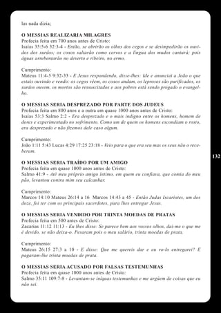 las nada dizia;

O MESSIAS REALIZARIA MILAGRES
Profecia feita em 700 anos antes de Cristo:
Isaías 35:5-6 32:3-4 - Então, se abrirão os olhos dos cegos e se desimpedirão os ouvi-
dos dos surdos; os coxos saltarão como cervos e a língua dos mudos cantará; pois
águas arrebentarão no deserto e ribeiro, no ermo.

Cumprimento:
Mateus 11:4-5 9:32-33 - E Jesus respondendo, disse-lhes: Ide e anunciai a João o que
estais ouvindo e vendo: os cegos vêem, os coxos andam, os leprosos são purificados, os
surdos ouvem, os mortos são ressuscitados e aos pobres está sendo pregado o evangel-
ho.

O MESSIAS SERIA DESPREZADO POR PARTE DOS JUDEUS
Profecia feita em 800 anos e a outra em quase 1000 anos antes de Cristo:
Isaías 53:3 Salmo 2:2 - Era desprezado e o mais indigno entre os homens, homem de
dores e experimentado no sofrimento. Como um de quem os homens escondiam o rosto,
era desprezado e não fizemos dele caso algum.

Cumprimento:
João 1:11 5:43 Lucas 4:29 17:25 23:18 - Veio para o que era seu mas os seus não o rece-
beram.
                                                                                          132
O MESSIAS SERIA TRAÍDO POR UM AMIGO
Profecia feita em quase 1000 anos antes de Cristo:
Salmo 41:9 - Até meu próprio amigo íntimo, em quem eu confiava, que comia do meu
pão, levantou contra mim seu calcanhar.

Cumprimento:
Marcos 14:10 Mateus 26:14 a 16 Marcos 14:43 a 45 - Então Judas Iscariotes, um dos
doze, foi ter com os principais sacerdotes, para lhes entregar Jesus.

O MESSIAS SERIA VENDIDO POR TRINTA MOEDAS DE PRATAS
Profecia feita em 500 antes de Cristo:
Zacarias 11:12 11:13 - Eu lhes disse: Se parece bem aos vossos olhos, dai-me o que me
é devido, se não deixa-o. Pesaram pois o meu salário, trinta moedas de prata.

Cumprimento:
Mateus 26:15 27:3 a 10 - E disse: Que me quereis dar e eu vo-lo entregarei? E
pagaram-lhe trinta moedas de prata.

O MESSIAS SERIA ACUSADO POR FALSAS TESTEMUNHAS
Profecia feita em quase 1000 anos antes de Cristo:
Salmo 35:11 109:7-8 - Levantam-se iníquas testemunhas e me argúem de coisas que eu
não sei.
 