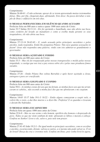 Cumprimento:
Mateus 26:60-61 - E não acharam, apesar de se terem apresentado muitas testemunhas
falsas. Mas, por fim, chegaram duas, afirmando: Este disse: Eu posso derrubar o tem-
plo de Deus e edificá-lo em três dias.

O MESSIAS PERMANECERIA EM SILÊNCIO QUANDO ACUSADO
Profecias feita em 800 anos e outra a quase 1000 anos antes de Cristo:
Isaías 53:7 Salmo 38:13-14 - Ele foi oprimido e humilhado, mas não abriu sua boca,
como cordeiro foi levado ao matadouro e como a ovelha muda perante os seus
tosquiadores, ele não abriu sua boca.

Cumprimento:
Mateus 27:12-14 26:62-63 - E, sendo acusado pelos principais sacerdotes e pelos
anciãos, nada respondeu. Então lhe perguntou Pilatos: Não ouve quantas acusações te
fazem? Jesus não respondeu uma palavra, vindo com isto admirar-se grandemente o
governador.

O MESSIAS SERIA AÇOITADO E FERIDO
Profecia feita em 800 anos antes de Cristo:
Isaías 53:3 - Mas ele foi traspassado pelas nossas transgressões e moído pelas nossas
iniquidade; o castigo que nos traz a paz estava sobre ele e pelas suas pisaduras fomos
sarados.

Cumprimento:                                                                              133
Mateus 27:26 - Então Pilatos lhes soltou Barrabás e após haver açoitado a Jesus,
entregou-o para ser crucificado.

O MESSIAS SERIA GOLPEADO E CUSPIDO
Profecia feita em 800 anos antes de Cristo:
Isaías 50:6 - As minhas costas dei aos que me feriam, as minhas faces aos que me arran-
cavam os cabelos,, não escondi a minha face dos que me afrontavam e me cuspiam.

Cumprimento:
Marcos 14:65 15:17 João 19:1-3 18:22 - Então alguns começaram a cuspir nele, a
cobrir-lhe o rosto, a dar-lhes murros e a dizer-lhe: Profetiza! E os guardas o levaram
e davam-lhe bofetadas.

O MESSIAS SERIA ESCARNECIDO
Profecia feita em quase 1000 anos antes de Cristo:
Salmo 22:6-8 - Mas eu sou verme e não homem, opróbrio dos homens e desprezado do
povo. Todos os que me vêem zombam de mim: afrouxam os lábios e mexem a cabeça:
Confiou no Senhor! Livre-o ele, salve-o, pois nele tem prazer.

Cumprimento:
Mateus 27:41-43 João 19:2-3 - De igual modo os principais sacerdotes, com os escribas
e anciãos, escarnecendo, diziam: salvou os outros, a si mesmo não pode salvar-se. É rei
de Israel! Desça da cruz e creremos nele. Confiou em Deus; pois venha livrá-lo agora,
 