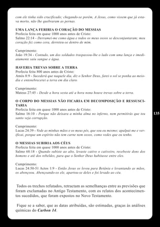 com ele tinha sido crucificado; chegando-se porém, A Jesus, como vissem que já esta-
va morto, não lhe quebraram as pernas.

UMA LANÇA FERIRIA O CORAÇÃO DO MESSIAS
Profecia feita em quase 1000 anos antes de Cristo:
Salmo 22:14 - Derramei-me como água e todos os meus ossos se desconjuntaram; meu
coração fez como cera, derreteu-se dentro de mim.

Cumprimento:
João 19:34 - Contudo, um dos soldados traspassou-lhe o lado com uma lança e imedi-
atamente saiu sangue e água.

HAVERIA TREVAS SOBRE A TERRA
Profecia feita 800 anos antes de Cristo:
Amós 8:9 - Sucederá que naquele dia, diz o Senhor Deus, farei o sol se ponha ao meio-
dia e entenebrecerei a terra em dia claro.

Cumprimento:
Mateus 27:45 - Desde a hora sexta até a hora nona houve trevas sobre a terra.

O CORPO DO MESSIAS NÃO FICARIA EM DECOMPOSIÇÃO E RESSUSCI-
TARIA
Profecia feita em quase 1000 anos antes de Cristo:
Salmo 16:10 - Porque não deixara a minha alma no inferno, nem permitirás que teu        135
santo veja corrupção.

Cumprimento:
Lucas 24:39 - Vede as minhas mãos e os meus pés, que sou eu mesmo; apalpai-me e ver-
ificai, porque um espírito não tem carne nem ossos, como vedes que eu tenho.

O MESSIAS SUBIRIA AOS CÉUS
Profecia feita em quase 1000 anos antes de Cristo:
Salmo 68:18 - Quando subiste ao alto, levaste cativo o cativeiro, recebeste dons dos
homens e até dos rebeldes, para que o Senhor Deus habitasse entre eles.

Cumprimento:
Lucas 24:50-51 Actos 1:9 - Então Jesus os levou para Betânia e levantando as mãos,
os abençoou. Abençoando-os ele, apartou-se deles e foi levado ao céu.


 Todos os trechos refutados, retractam as semelhanças entre as previsões que
foram exclamadas no Antigo Testamento, com os relatos dos acontecimen-
tos sucedidos, que foram expostos no Novo Testamento.

 Fique se a saber, que as datas atribuídas, são estimadas, graças às análises
químicas do Carbon 14.
 