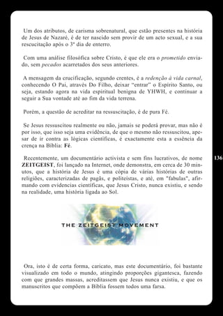 Um dos atributos, de carisma sobrenatural, que estão presentes na história
de Jesus de Nazaré, é de ter nascido sem provir de um acto sexual, e a sua
rescucitação após o 3º dia de enterro.

 Com uma análise filosófica sobre Cristo, é que ele era o prometido envia-
do, sem pecados acarretados dos seus anteriores.

 A mensagem da crucificação, segundo crentes, é a redenção à vida carnal,
conhecendo O Pai, através Do Filho, deixar “entrar” o Espírito Santo, ou
seja, estando agora na vida espiritual benigna de YHWH, e continuar a
seguir a Sua vontade até ao fim da vida terrena.

Porém, a questão de acreditar na ressuscitação, é de pura Fé.

 Se Jesus ressuscitou realmente ou não, jamais se poderá provar, mas não é
por isso, que isso seja uma evidência, de que o mesmo não ressuscitou, ape-
sar de ir contra as lógicas científicas, é exactamente esta a essência da
crença na Bíblia: Fé.

 Recentemente, um documentário activista e sem fins lucrativos, de nome         136
ZEITGEIST, foi lançado na Internet, onde demonstra, em cerca de 30 min-
utos, que a história de Jesus é uma cópia de várias histórias de outras
religiões, caracterizadas de pagãs, e politeístas, e até, em "fabulas", afir-
mando com evidencias científicas, que Jesus Cristo, nunca existiu, e sendo
na realidade, uma história ligada ao Sol.




 Ora, isto é de certa forma, caricato, mas este documentário, foi bastante
visualizado em todo o mundo, atingindo proporções gigantesca, fazendo
com que grandes massas, acreditassem que Jesus nunca existiu, e que os
manuscritos que compõem a Bíblia fossem todos uma farsa.
 