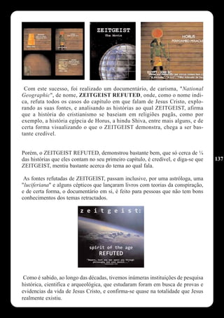 Com este sucesso, foi realizado um documentário, de carisma, "National
Geographic", de nome, ZEITGEIST REFUTED, onde, como o nome indi-
ca, refuta todos os casos do capítulo em que falam de Jesus Cristo, explo-
rando as suas fontes, e analisando as histórias ao qual ZEITGEIST, afirma
que a história do cristianismo se baseiam em religiões pagãs, como por
exemplo, a história egípcia de Horus, a hindu Shiva, entre mais alguns, e de
certa forma visualizando o que o ZEITGEIST demonstra, chega a ser bas-
tante credível.


Porém, o ZEITGEIST REFUTED, demonstrou bastante bem, que só cerca de ¼
das histórias que eles contam no seu primeiro capítulo, é credível, e diga-se que   137
ZEITGEIST, mentiu bastante acerca do tema ao qual fala.

 As fontes refutadas de ZEITGEIST, passam inclusive, por uma astróloga, uma
"luciferiana" e alguns cépticos que lançaram livros com teorias da conspiração,
e de certa forma, o documentário em si, é feito para pessoas que não tem bons
conhecimentos dos temas retractados.




 Como é sabido, ao longo das décadas, tivemos inúmeras instituições de pesquisa
histórica, cientifica e arqueológica, que estudaram foram em busca de provas e
evidencias da vida de Jesus Cristo, e confirma-se quase na totalidade que Jesus
realmente existiu.
 