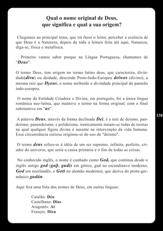 Qual o nome original de Deus,
              que significa e qual a sua origem?

 Chegamos ao principal tema, que irá fazer o leitor, perceber a essência de
que Deus é a Natureza, depois de toda a leitura feita até aqui, Natureza,
diga-se, física e metafísica.

  Primeiro vamos saber porque na Língua Portuguesa, chamamos de
"Deus".

O termo Deus, tem origem no termo latino deus, que caracteriza, divin-
dade(divu) ou deidade, descende Proto-Indo-Europeu deiwos (divino), a
mesma raiz que Dyeus, o nome atribuído a divindade principal do panteão
indo-europeu.

 O nome da Entidade Criadora e Divina, em português, foi a única língua
românica neo-latina, que manteve o termo na forma original, com o final
substantivo em "us".
                                                                              138
A palavra Deus, através da forma declinada Dei, é a raíz de deísmo, pan-
deísmo, panendeísmo, e polideísmo, ironicamente tratam-se todas de teorias
na qual qualquer figura divina é ausente na intervenção da vida humana.
Essa circunstância curiosa originou-se do uso de "deísmo".

 O termo deus refere-se à idéia de um ser supremo, infinito, perfeito, cri-
ador do universo, que seria a causa primária e o fim de todas as coisas.

 No conhecido inglês, o nome é cunhado como God, que continua desde o
inglês antigo god (guþ, gudis em gótico, gud no escandinavo moderno,
God em neerlandês, e Gott no alemão moderno), que deriva do proto-ger-
mânico gudán.

Aqui fica uma lista dos nomes de Deus, em outras línguas:

        Catalão: Déu
        Castelhano: Dios
        Aragonês: Ai
        Françes: Dieu
 