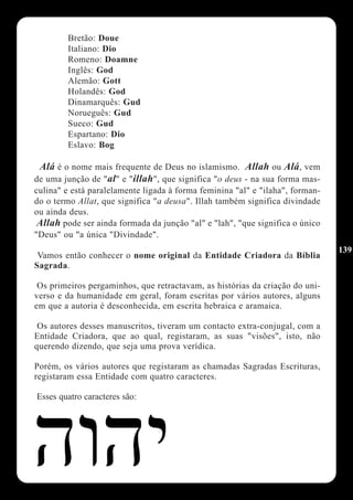 Bretão: Doue
        Italiano: Dio
        Romeno: Doamne
        Inglês: God
        Alemão: Gott
        Holandês: God
        Dinamarquês: Gud
        Norueguês: Gud
        Sueco: Gud
        Espartano: Dio
        Eslavo: Bog

 Alá é o nome mais frequente de Deus no islamismo. Allah ou Alá, vem
de uma junção de "al" e "illah", que significa "o deus - na sua forma mas-
culina" e está paralelamente ligada à forma feminina "al" e "ilaha", forman-
do o termo Allat, que significa "a deusa". Illah também significa divindade
ou ainda deus.
 Allah pode ser ainda formada da junção "al" e "lah", "que significa o único
"Deus" ou "a única "Divindade".
                                                                               139
 Vamos então conhecer o nome original da Entidade Criadora da Bíblia
Sagrada.

 Os primeiros pergaminhos, que retractavam, as histórias da criação do uni-
verso e da humanidade em geral, foram escritas por vários autores, alguns
em que a autoria é desconhecida, em escrita hebraica e aramaica.

 Os autores desses manuscritos, tiveram um contacto extra-conjugal, com a
Entidade Criadora, que ao qual, registaram, as suas "visões", isto, não
querendo dizendo, que seja uma prova verídica.

Porém, os vários autores que registaram as chamadas Sagradas Escrituras,
registaram essa Entidade com quatro caracteres.

Esses quatro caracteres são:
 
