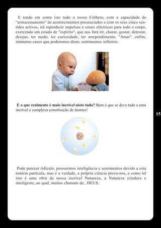 E tendo em conta isto tudo o nosso Cérbero, com a capacidade de
“armazenamento” de acontecimentos presenciados e com os seus cinco sen-
tidos activos, irá reproduzir impulsos e sinais eléctricos para todo o corpo,
exercendo um estado de "espirito", que nos fará rir, chorar, gostar, detestar,
desejar, ter medo, ter curiosidade, ter arrependimento, "Amar"...enfim,
inúmeros casos que poderemos dizer, sentimentos infinitos.




 E o que realmente é mais incrível nisto tudo? Bem é que se deve tudo a uma
incrível e complexa constituição de átomos!
                                                                                 15




 Pode parecer ridículo, possuirmos inteligência e sentimentos devido a esta
notória partícula, mas é a verdade, a própria ciência prova-nos, e como tal
isto é uma obra da nossa incrível Natureza, a Natureza criadora e
inteligente, ao qual, muitos chamam de...DEUS.
 