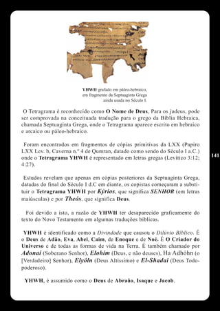 YHWH grafado em páleo-hebraico,
                         em fragmento da Septuaginta Grega
                                   ainda usada no Século I.

 O Tetragrama é reconhecido como O Nome de Deus, Para os judeus, pode
ser comprovada na conceituada tradução para o grego da Bíblia Hebraica,
chamada Septuaginta Grega, onde o Tetragrama aparece escrito em hebraico
e arcaico ou páleo-hebraico.

 Foram encontrados em fragmentos de cópias primitivas da LXX (Papiro
LXX Lev. b, Caverna n.º 4 de Qumran, datado como sendo do Século I a.C.)
onde o Tetragrama YHWH é representado em letras gregas (Levítico 3:12;        141
4:27).

 Estudos revelam que apenas em cópias posteriores da Septuaginta Grega,
datadas do final do Século I d.C em diante, os copistas começaram a substi-
tuir o Tetragrama YHWH por Kýrios, que significa SENHOR (em letras
maiúsculas) e por Theós, que significa Deus.

  Foi devido a isto, a razão de YHWH ter desaparecido graficamente do
texto do Novo Testamento em algumas traduções bíblicas.

 YHWH é identificado como a Divindade que causou o Dilúvio Bíblico. É
o Deus de Adão, Eva, Abel, Caim, de Enoque e de Noé. É O Criador do
Universo e de todas as formas de vida na Terra. É também chamado por
Adonaí (Soberano Senhor), Elohím (Deus, e não deuses), Ha Adhóhn (o
[Verdadeiro] Senhor), Elyóln (Deus Altíssimo) e El-Shadai (Deus Todo-
poderoso).

 YHWH, é assumido como o Deus de Abraão, Isaque e Jacob.
 
