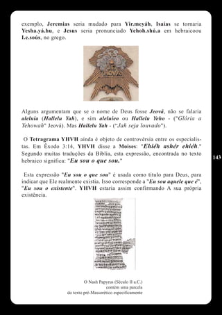 exemplo, Jeremias seria mudado para Yir.meyáh, Isaías se tornaria
Yesha.yá.hu, e Jesus seria pronunciado Yehoh.shú.a em hebraicoou
I.e.soús, no grego.




Alguns argumentam que se o nome de Deus fosse Jeová, não se falaria
aleluia (Hallelu Yah), e sim aleluieo ou Hallelu Yeho - ("Glória a
Yehowah" Jeová). Mas Hallelu Yah - (“Jah seja louvado").

 O Tetragrama YHVH ainda é objeto de controvérsia entre os especialis-
tas. Em Êxodo 3:14, YHVH disse a Moises: "Ehiéh ashér ehiéh."
Segundo muitas traduções da Bíblia, esta expressão, encontrada no texto
                                                                               143
hebraico significa: "Eu sou o que sou."

 Esta expressão "Eu sou o que sou" é usada como título para Deus, para
indicar que Ele realmente existia. Isso corresponde a "Eu sou aquele que é",
"Eu sou o existente". YHVH estaria assim confirmando A sua própria
existência.




                            O Nash Papyrus (Século II a.C.)
                                       contém uma parcela
                   do texto pré-Massorético especificamente
 