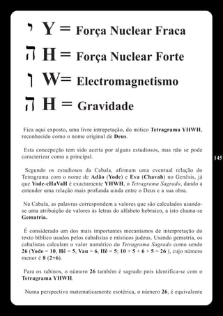 Y = Força Nuclear Fraca
        H = Força Nuclear Forte
        W= Electromagnetismo
        H = Gravidade
 Fica aqui exposto, uma livre intrepetação, do mítico Tetragrama YHWH,
reconhecido como o nome original de Deus.

 Esta concepcção tem sido aceita por alguns estudiosos, mas não se pode
caracterizar como a principal.                                                 145

 Segundo os estudiosos da Cabala, afirmam uma eventual relação do
Tetragrama com o nome de Adão (Yode) e Eva (Chavah) no Genêsis, já
que Yode-cHaVaH é exactamente YHWH, o Tetragrama Sagrado, dando a
entender uma relação mais profunda ainda entre o Deus e a sua obra.

 Na Cabala, as palavras correspondem a valores que são calculados usando-
se uma atribuição de valores às letras do alfabeto hebraico, a isto chama-se
Gematria.

 É considerado um dos mais importantes mecanismos de interpretação do
texto bíblico usados pelos cabalistas e místicos judeus. Usando gematria, os
cabalistas calculam o valor numérico do Tetragrama Sagrado como sendo
26 (Yode = 10, Hê = 5, Vau = 6, Hê = 5; 10 + 5 + 6 + 5 = 26 ), cujo número
menor é 8 (2+6).

 Para os rabinos, o número 26 também é sagrado pois identifica-se com o
Tetragrama YHWH.

 Numa perspectiva matematicamente esotérica, o número 26, é equivalente
 