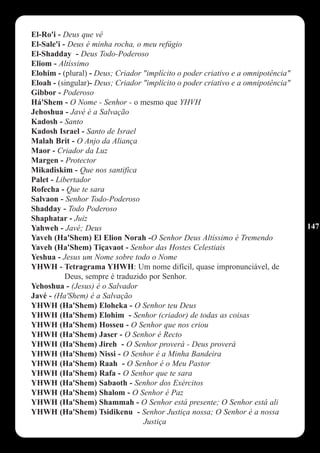El-Ro'i - Deus que vê
El-Sale'i - Deus é minha rocha, o meu refúgio
El-Shadday - Deus Todo-Poderoso
Eliom - Altíssimo
Elohim - (plural) - Deus; Criador "implícito o poder criativo e a omnipotência"
Eloah - (singular)- Deus; Criador "implícito o poder criativo e a omnipotência"
Gibbor - Poderoso
Há'Shem - O Nome - Senhor - o mesmo que YHVH
Jehoshua - Javé é a Salvação
Kadosh - Santo
Kadosh Israel - Santo de Israel
Malah Brit - O Anjo da Aliança
Maor - Criador da Luz
Margen - Protector
Mikadiskim - Que nos santifica
Palet - Libertador
Rofecha - Que te sara
Salvaon - Senhor Todo-Poderoso
Shadday - Todo Poderoso
Shaphatar - Juiz
Yahweh - Javé; Deus                                                               147
Yaveh (Ha'Shem) El Elion Norah -O Senhor Deus Altíssimo é Tremendo
Yaveh (Ha'Shem) Tiçavaot - Senhor das Hostes Celestiais
Yeshua - Jesus um Nome sobre todo o Nome
YHWH - Tetragrama YHWH: Um nome difícil, quase impronunciável, de
           Deus, sempre é traduzido por Senhor.
Yehoshua - (Jesus) é o Salvador
Javé - (Ha'Shem) é a Salvação
YHWH (Ha'Shem) Eloheka - O Senhor teu Deus
YHWH (Ha'Shem) Elohim - Senhor (criador) de todas as coisas
YHWH (Ha'Shem) Hosseu - O Senhor que nos criou
YHWH (Ha'Shem) Jaser - O Senhor é Recto
YHWH (Ha'Shem) Jireh - O Senhor proverá - Deus proverá
YHWH (Ha'Shem) Nissi - O Senhor é a Minha Bandeira
YHWH (Ha'Shem) Raah - O Senhor é o Meu Pastor
YHWH (Ha'Shem) Rafa - O Senhor que te sara
YHWH (Ha'Shem) Sabaoth - Senhor dos Exércitos
YHWH (Ha'Shem) Shalom - O Senhor é Paz
YHWH (Ha'Shem) Shammah - O Senhor está presente; O Senhor está ali
YHWH (Ha'Shem) Tsidikenu - Senhor Justiça nossa; O Senhor é a nossa
                                  Justiça
 