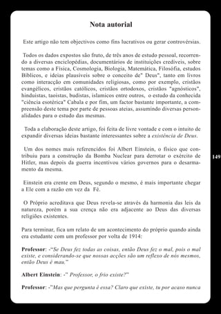 Nota autorial

Este artigo não tem objectivos como fins lucrativos ou gerar controvérsias.

 Todos os dados expostos são fruto, de três anos de estudo pessoal, recorren-
do a diversas enciclopédias, documentários de instituições credíveis, sobre
temas como a Física, Cosmologia, Biologia, Matemática, Filosófia, estudos
Bíblicos, e ideias plausíveis sobre o conceito de" Deus", tanto em livros
como interacção em comunidades religiosas, como por exemplo, cristãos
evangélicos, cristãos católicos, cristãos ortodoxos, cristãos "agnósticos",
hinduistas, taoistas, budistas, islamicos entre outros, o estudo da conhecida
"ciência esotérica" Cabala e por fim, um factor bastante importante, a com-
preensão deste tema por parte de pessoas ateias, assumindo diversas person-
alidades para o estudo das mesmas.

 Toda a elaboração deste artigo, foi feita de livre vontade e com o intuito de
expandir diversas ideias bastante interessantes sobre a existência de Deus.

 Um dos nomes mais referencidos foi Albert Einstein, o físico que con-
tribuiu para a construção da Bomba Nuclear para derrotar o exército de           149
Hitler, mas depois da guerra incentivou vários governos para o desarma-
mento da mesma.

 Einstein era crente em Deus, segundo o mesmo, é mais importante chegar
a Ele com a razão em vez da Fé.

 O Próprio acreditava que Deus revela-se através da harmonia das leis da
natureza, porém a sua crença não era adjacente ao Deus das diversas
religiões existentes.

Para terminar, fica um relato de um acontecimento do próprio quando ainda
era estudante com um professor por volta de 1914:

Professor: -“Se Deus fez todas as coisas, então Deus fez o mal, pois o mal
existe, e considerando-se que nossas acções são um reflexo de nós mesmos,
então Deus é mau.”

Albert Einstein: -” Professor, o frio existe?”

Professor: -”Mas que pergunta é essa? Claro que existe, tu por acaso nunca
 