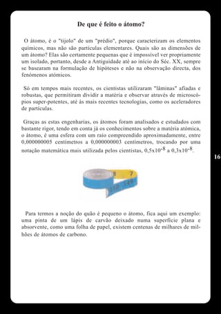 De que é feito o átomo?

 O átomo, é o "tijolo" de um "prédio", porque caracterizam os elementos
químicos, mas não são partículas elementares. Quais são as dimensões de
um átomo? Elas são certamente pequenas que é impossível ver propriamente
um isolado, portanto, desde a Antiguidade até ao início do Séc. XX, sempre
se basearam na formulação de hipóteses e não na observação directa, dos
fenómenos atómicos.

 Só em tempos mais recentes, os cientistas utilizaram "lâminas" afiadas e
robustas, que permitiram dividir a matéria e observar através de microscó-
pios super-potentes, até às mais recentes tecnologias, como os aceleradores
de partículas.

 Graças as estas engenharias, os átomos foram analisados e estudados com
bastante rigor, tendo em conta já os conhecimentos sobre a matéria atómica,
o átomo, é uma esfera com um raio compreendido aproximadamente, entre
0,000000005 centímetros a 0,000000003 centímetros, trocando por uma
notação matemática mais utilizada pelos cientistas, 0,5x10-8 a 0,3x10-8.
                                                                              16




 Para termos a noção do quão é pequeno o átomo, fica aqui um exemplo:
uma pinta de um lápis de carvão deixado numa superfície plana e
absorvente, como uma folha de papel, existem centenas de milhares de mil-
hões de átomos de carbono.
 
