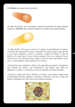 Os Protões tem carga eléctrica positiva.




Ao redor do núcleo, gira um número variável de partículas de carga eléctrica
negativa, o Electrão, que realizam milhões de rotações numa dado segundo.




 O velho ditado, "Os opostos atraem-se", aplica-se perfeitamente ao átomo.
 O Núcleo de carga positiva atrai os electrões de carga negativa, que devido
a essa força energética, coloca o electrão a andar em orbita à volta do         19
núcleo, tal e qual com a Lua à volta do planeta Terra, ou o planeta Terra à
volta do Sol, ou o Sistema Solar, andar à volta do centro da Galáxia, neste
caso, a nossa galáxia, denominada de Via Láctea.

As partículas que compõem o átomo, são separadas por espaço. Se pudésse-
mos ampliar um átomo, até transforma-lo num balão, com 100m de
diâmetro, o núcleo e os electrões, seria do tamanho de bolas de bilhar.

 Conclui-se então, que toda a matéria, se resume, a um amplo espaço onde
se distribuem, núcleos (protões e neutrões) e electrões ( que faz a "capa" do
átomo), separados por intervalos incrivelmente grandes.
 