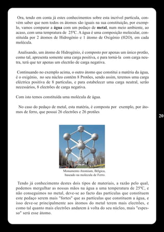 Ora, tendo em conta já estes conhecimentos sobre esta incrível partícula, con-
vém saber que nem todos os átomos são iguais na sua constituição, por exemp-
lo, vamos comparar a água com um pedaço de metal, num meio ambiente, ao
acaso, com uma tempratura de 25ºC. A água é uma composição molecular, con-
stituída por 2 átomos de Hidrogénio e 1 átomo de Oxigénio (H2O), em cada
molécula.

 Analisando, um átomo de Hidrogénio, é composto por apenas um único protão,
como tal, apresenta somente uma carga positiva, e para torná-la com carga neu-
tra, terá que ter apenas um electrão de carga negativa.

 Continuando no exemplo acima, o outro átomo que constitui a matéria da água,
é o oxigénio, no seu núcleo contém 8 Protões, sendo assim, teremos uma carga
eléctrica positiva de 8 partículas, e para estabelecer uma carga neutral, serão
necessários, 8 electrões de carga negativa.

Com isto temos constituída uma molécula de água.

 No caso do pedaço de metal, esta matéria, é composta por exemplo, por áto-
mos de ferro, que possui 26 electrões e 26 protões
                                                                                  20




                            Monumento Atomium, Bélgica,
                             baseado na molecula de Ferro.

 Tendo já conhecimento destes dois tipos de materiais, a razão pelo qual,
podemos mergulhar as nossas mãos na água a uma temperatura de 25ºC, e
não conseguimos no metal, deve-se ao facto das partículas que constituem
este pedaço serem mais "fortes" que as partículas que constituem a água, e
isso deve-se principalmente aos átomos do metal terem mais electrões, e
como tal quanto mais electrões andarem à volta do seu núcleo, mais "espes-
so" será esse átomo.
 